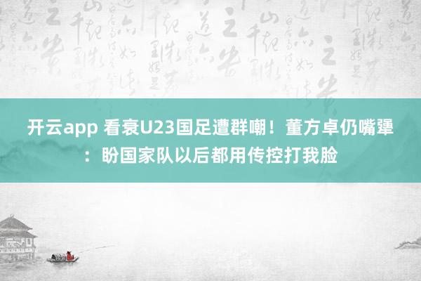 开云app 看衰U23国足遭群嘲！董方卓仍嘴犟：盼国家队以后都用传控打我脸