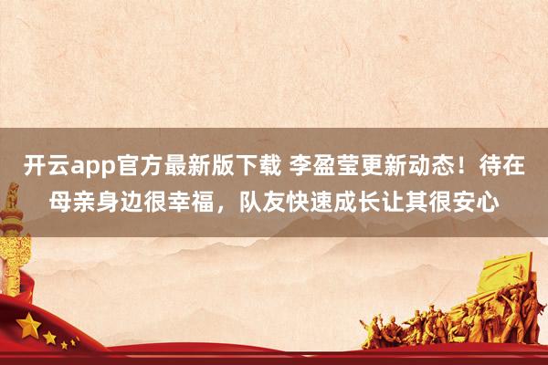 开云app官方最新版下载 李盈莹更新动态！待在母亲身边很幸福，队友快速成长让其很安心