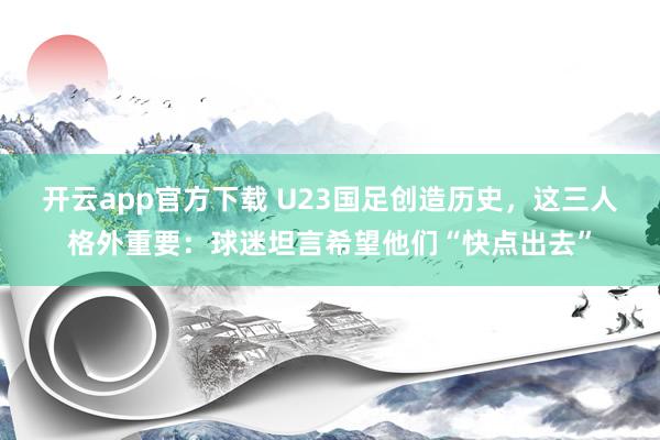 开云app官方下载 U23国足创造历史，这三人格外重要：球迷坦言希望他们“快点出去”