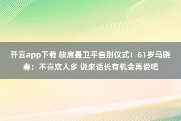 开云app下载 缺席聂卫平告别仪式！61岁马晓春：不喜欢人多 说来话长有机会再说吧