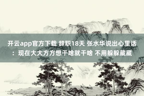 开云app官方下载 辞职18天 张水华说出心里话：现在大大方方想干啥就干啥 不用躲躲藏藏