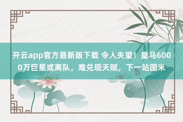 开云app官方最新版下载 令人失望！皇马6000万巨星或离队，难兑现天赋，下一站国米