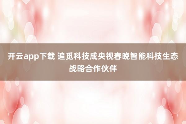 开云app下载 追觅科技成央视春晚智能科技生态战略合作伙伴