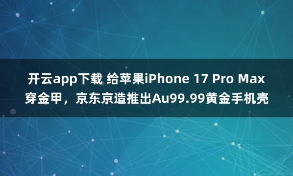 开云app下载 给苹果iPhone 17 Pro Max穿金甲，京东京造推出Au99.99黄金手机壳