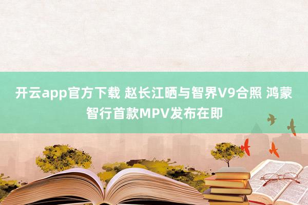 开云app官方下载 赵长江晒与智界V9合照 鸿蒙智行首款MPV发布在即