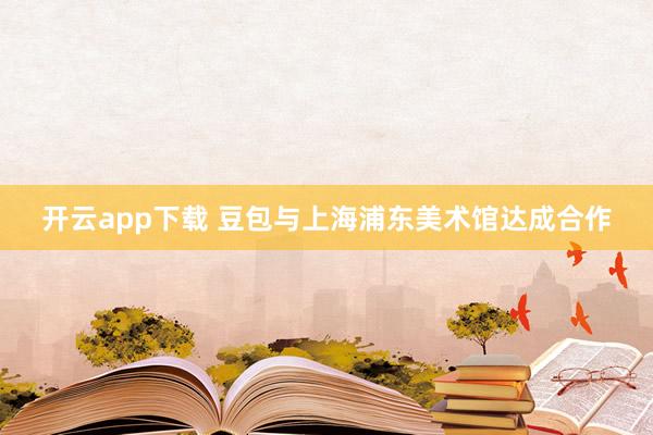 开云app下载 豆包与上海浦东美术馆达成合作