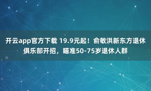 开云app官方下载 19.9元起！俞敏洪新东方退休俱乐部开招，瞄准50-75岁退休人群