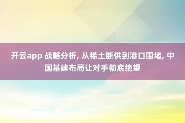 开云app 战略分析, 从稀土断供到港口围堵, 中国基建布局让对手彻底绝望