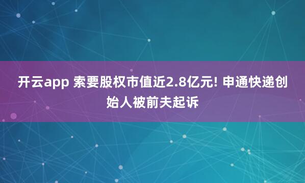 开云app 索要股权市值近2.8亿元! 申通快递创始人被前夫起诉