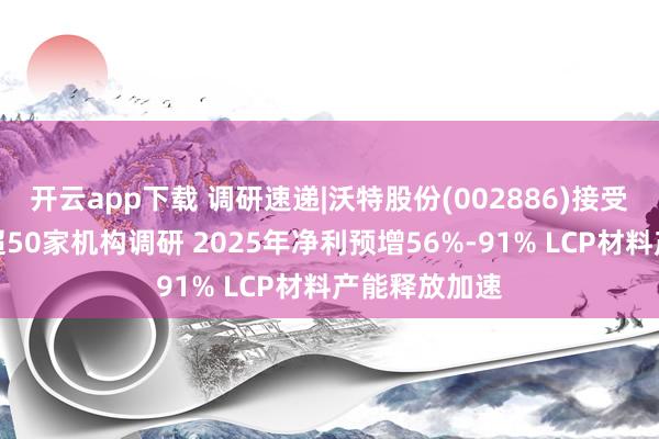 开云app下载 调研速递|沃特股份(002886)接受中金公司等超50家机构调研 2025年净利预增56%-91% LCP材料产能释放加速