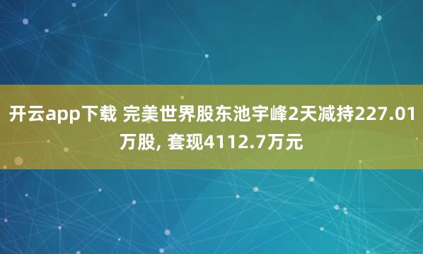 开云app下载 完美世界股东池宇峰2天减持227.01万股, 套现4112.7万元