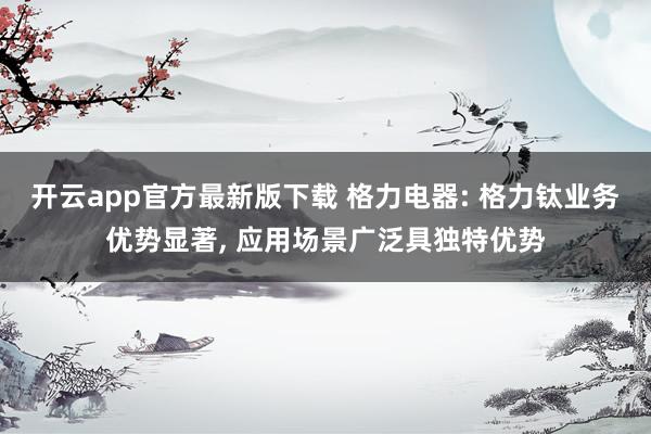 开云app官方最新版下载 格力电器: 格力钛业务优势显著, 应用场景广泛具独特优势