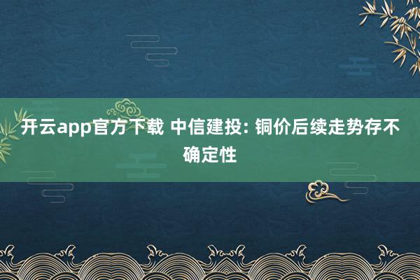 开云app官方下载 中信建投: 铜价后续走势存不确定性