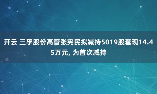 开云 三孚股份高管张宪民拟减持5019股套现14.45万元, 为首次减持