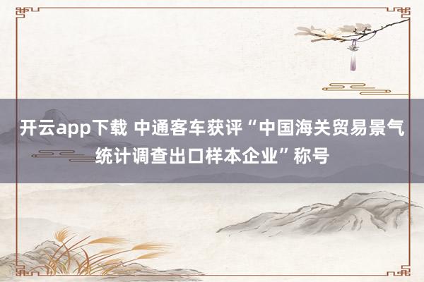 开云app下载 中通客车获评“中国海关贸易景气统计调查出口样本企业”称号
