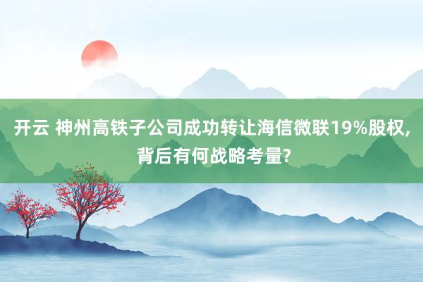 开云 神州高铁子公司成功转让海信微联19%股权, 背后有何战略考量?