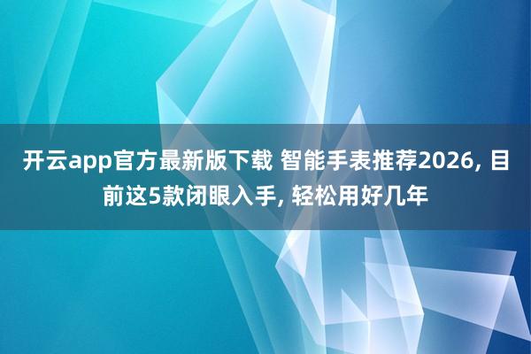 开云app官方最新版下载 智能手表推荐2026, 目前这5款闭眼入手, 轻松用好几年