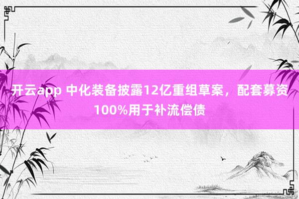 开云app 中化装备披露12亿重组草案，配套募资100%用于补流偿债