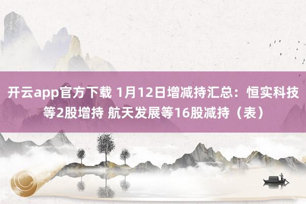 开云app官方下载 1月12日增减持汇总：恒实科技等2股增持 航天发展等16股减持（表）