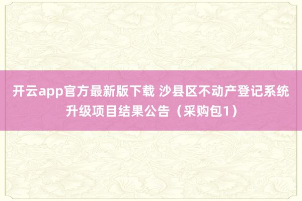 开云app官方最新版下载 沙县区不动产登记系统升级项目结果公告（采购包1）