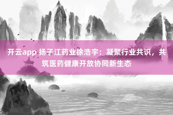 开云app 扬子江药业徐浩宇:凝聚行业共识,共筑医药健康开放协同新生态