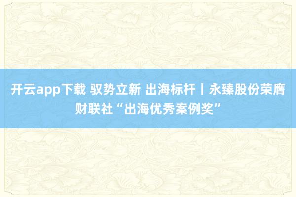 开云app下载 驭势立新 出海标杆丨永臻股份荣膺财联社“出海优秀案例奖”