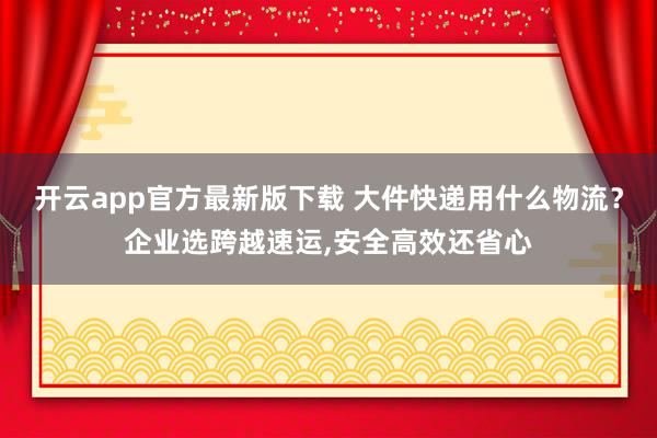 开云app官方最新版下载 大件快递用什么物流?企业选跨越速运,安全高效还省心