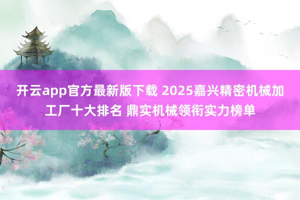 开云app官方最新版下载 2025嘉兴精密机械加工厂十大排名 鼎实机械领衔实力榜单