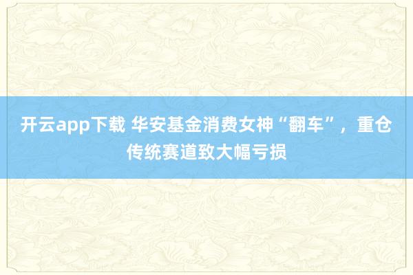 开云app下载 华安基金消费女神“翻车”，重仓传统赛道致大幅亏损