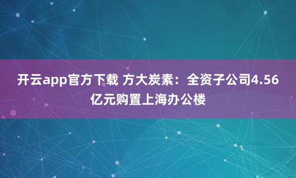 开云app官方下载 方大炭素：全资子公司4.56亿元购置上海办公楼