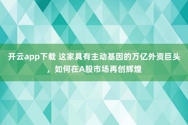 开云app下载 这家具有主动基因的万亿外资巨头,如何在A股市场再创辉煌