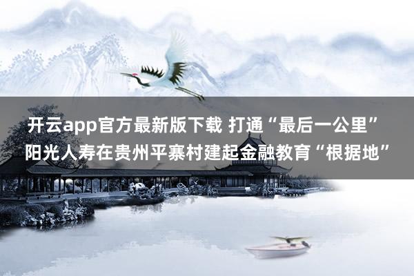 开云app官方最新版下载 打通“最后一公里” 阳光人寿在贵州平寨村建起金融教育“根据地”