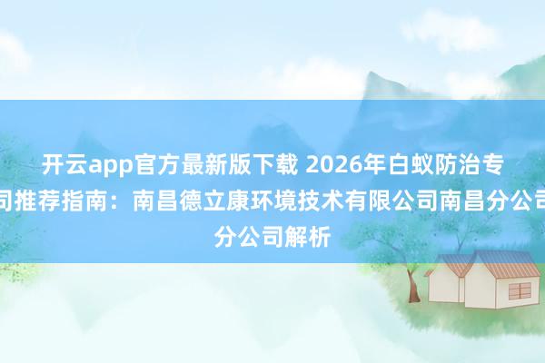 开云app官方最新版下载 2026年白蚁防治专业公司推荐指南：南昌德立康环境技术有限公司南昌分公司解析