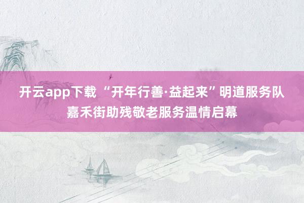 开云app下载 “开年行善·益起来”明道服务队嘉禾街助残敬老服务温情启幕