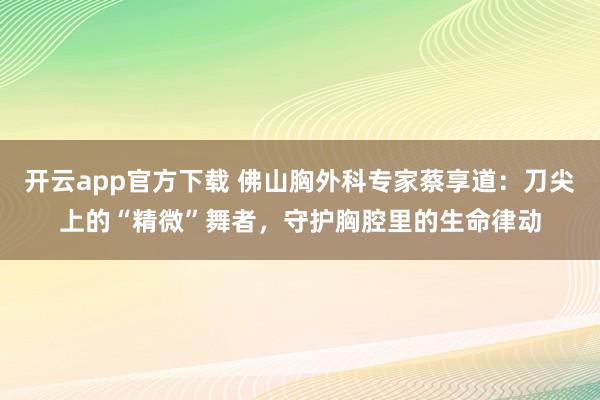 开云app官方下载 佛山胸外科专家蔡享道：刀尖上的“精微”舞者，守护胸腔里的生命律动