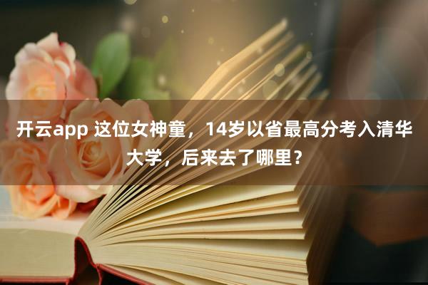 开云app 这位女神童，14岁以省最高分考入清华大学，后来去了哪里？