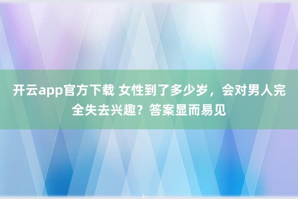 开云app官方下载 女性到了多少岁，会对男人完全失去兴趣？答案显而易见