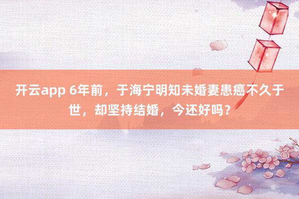 开云app 6年前，于海宁明知未婚妻患癌不久于世，却坚持结婚，今还好吗？