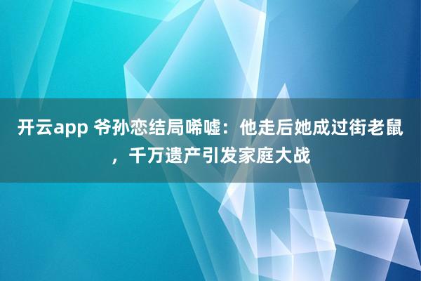 开云app 爷孙恋结局唏嘘：他走后她成过街老鼠，千万遗产引发家庭大战