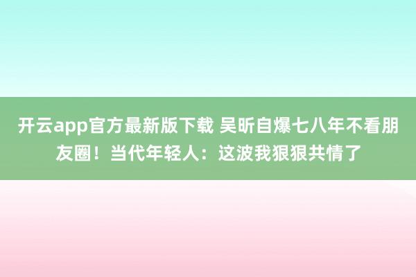 开云app官方最新版下载 吴昕自爆七八年不看朋友圈！当代年轻人：这波我狠狠共情了