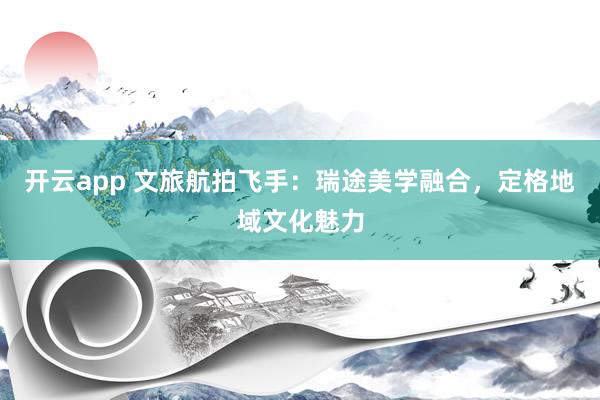 开云app 文旅航拍飞手：瑞途美学融合，定格地域文化魅力