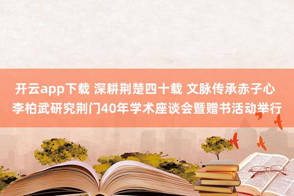 开云app下载 深耕荆楚四十载 文脉传承赤子心 李柏武研究荆门40年学术座谈会暨赠书活动举行