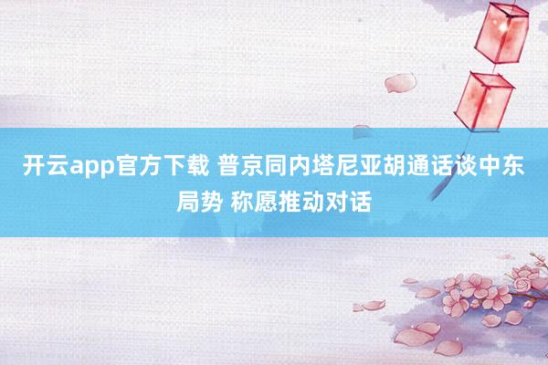 开云app官方下载 普京同内塔尼亚胡通话谈中东局势 称愿推动对话