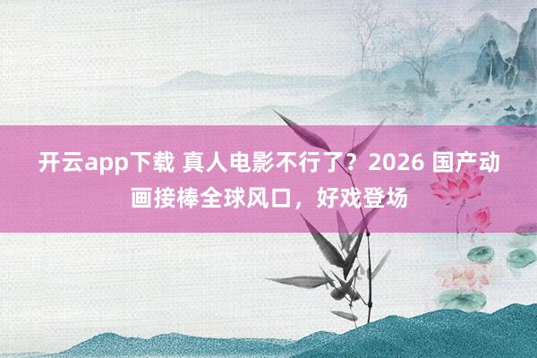 开云app下载 真人电影不行了？2026 国产动画接棒全球风口，好戏登场
