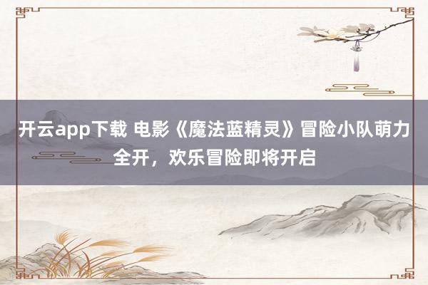 开云app下载 电影《魔法蓝精灵》冒险小队萌力全开,欢乐冒险即将开启