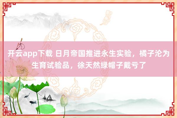 开云app下载 日月帝国推进永生实验,橘子沦为生育试验品,徐天然绿帽子戴亏了