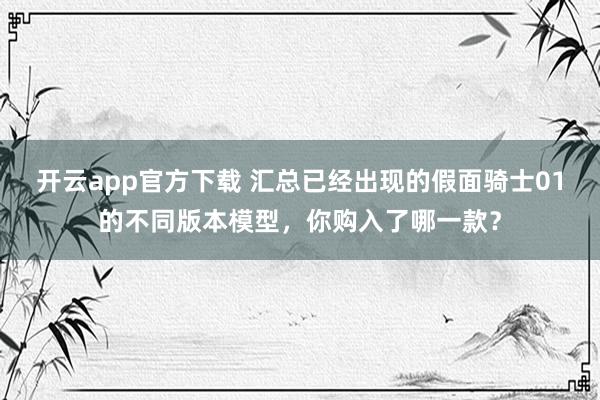 开云app官方下载 汇总已经出现的假面骑士01的不同版本模型，你购入了哪一款？