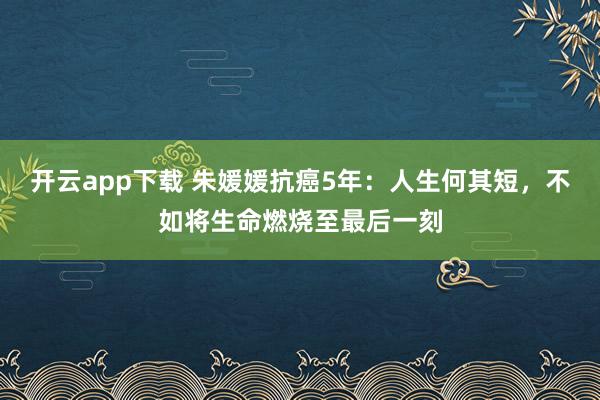 开云app下载 朱媛媛抗癌5年：人生何其短，不如将生命燃烧至最后一刻