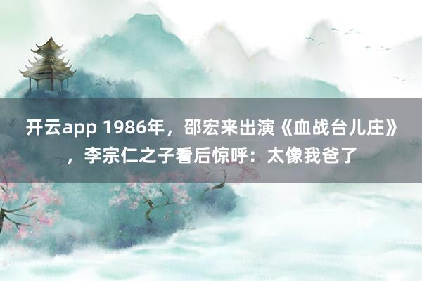 开云app 1986年，邵宏来出演《血战台儿庄》，李宗仁之子看后惊呼：太像我爸了