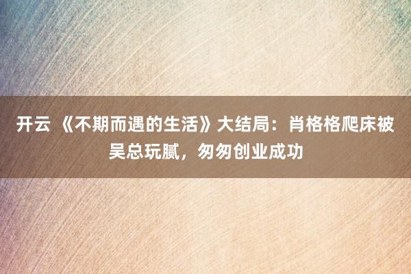 开云 《不期而遇的生活》大结局：肖格格爬床被吴总玩腻，匆匆创业成功